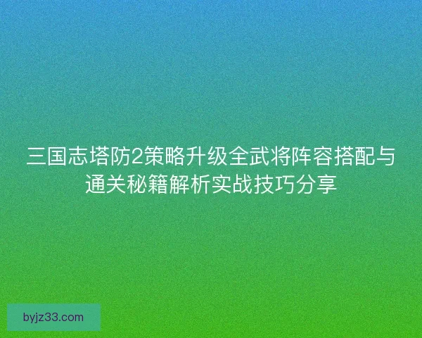 三国志塔防2策略升级全武将阵容搭配与通关秘籍解析实战技巧分享