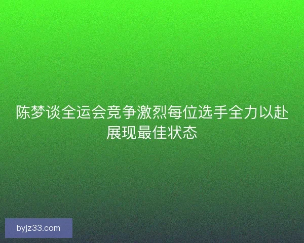 陈梦谈全运会竞争激烈每位选手全力以赴展现最佳状态