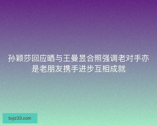 孙颖莎回应晒与王曼昱合照强调老对手亦是老朋友携手进步互相成就