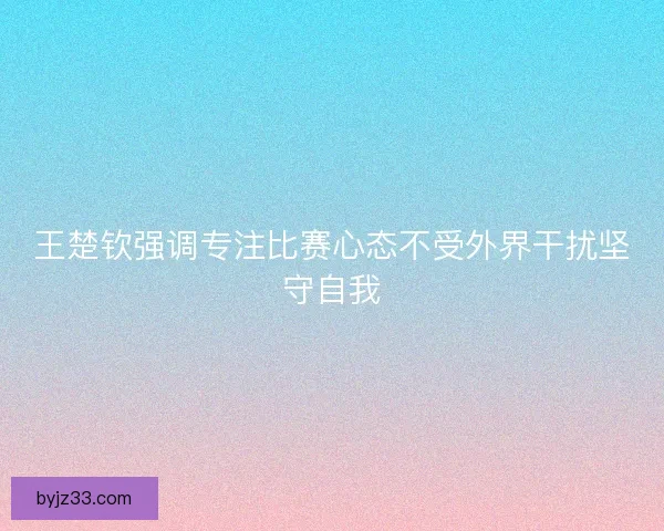 王楚钦强调专注比赛心态不受外界干扰坚守自我
