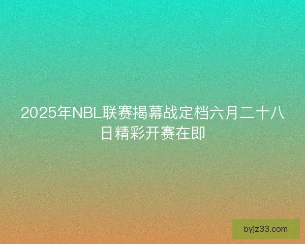 2025年NBL联赛揭幕战定档六月二十八日精彩开赛在即 2025年NBL联赛揭幕战定档六月二十八日精彩开赛在即