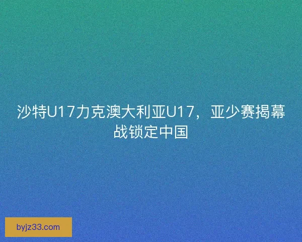 沙特U17力克澳大利亚U17,亚少赛揭幕战锁定中国 沙特U17力克澳大利亚U17,亚少赛揭幕战锁定中国