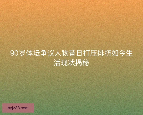 90岁体坛争议人物昔日打压排挤如今生活现状揭秘