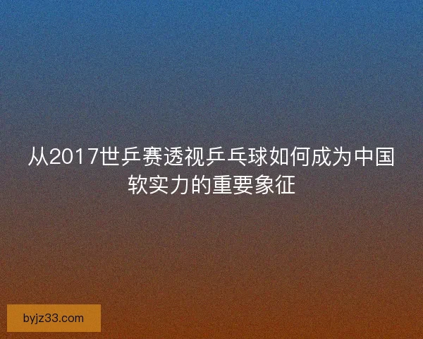 从2017世乒赛透视乒乓球如何成为中国软实力的重要象征 从2017世乒赛透视乒乓球如何成为中国软实力的重要象征
