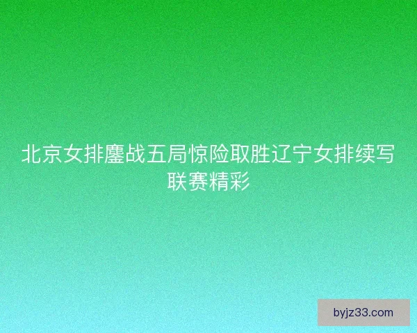 北京女排鏖战五局惊险取胜辽宁女排续写联赛精彩 北京女排鏖战五局惊险取胜辽宁女排续写联赛精彩