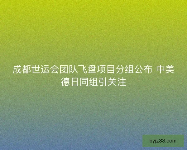 成都世运会团队飞盘项目分组公布 中美德日同组引关注 成都世运会团队飞盘项目分组公布 中美德日同组引关注