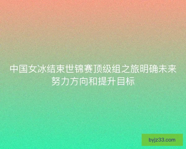 中国女冰结束世锦赛顶级组之旅明确未来努力方向和提升目标