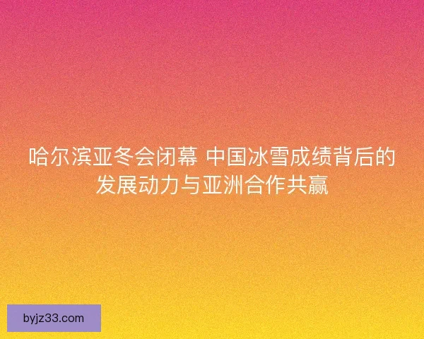 哈尔滨亚冬会闭幕 中国冰雪成绩背后的发展动力与亚洲合作共赢