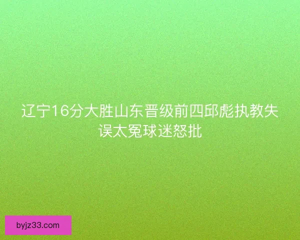 辽宁16分大胜山东晋级前四邱彪执教失误太冤球迷怒批