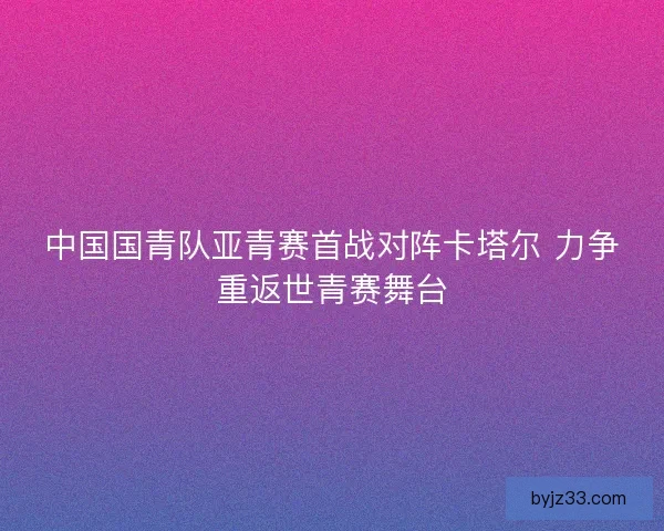 中国国青队亚青赛首战对阵卡塔尔 力争重返世青赛舞台