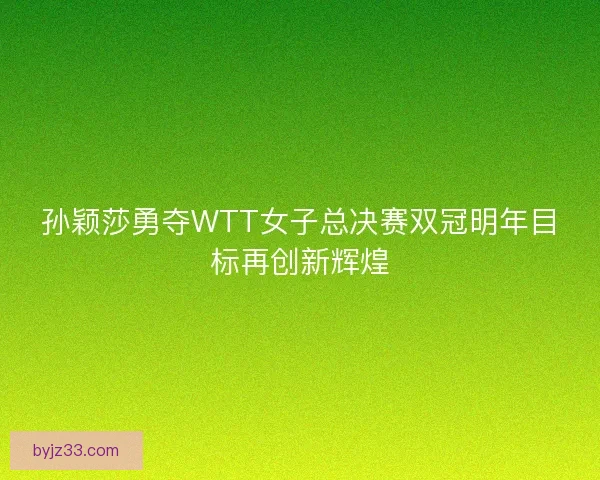 孙颖莎勇夺WTT女子总决赛双冠明年目标再创新辉煌