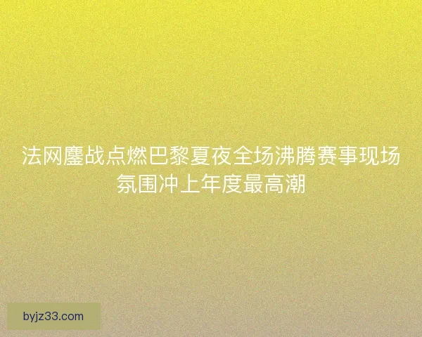 法网鏖战点燃巴黎夏夜全场沸腾赛事现场氛围冲上年度最高潮