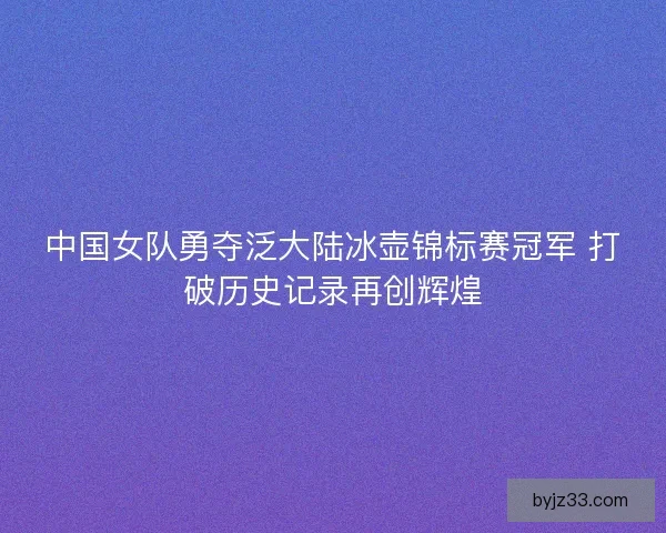 中国女队勇夺泛大陆冰壶锦标赛冠军 打破历史记录再创辉煌