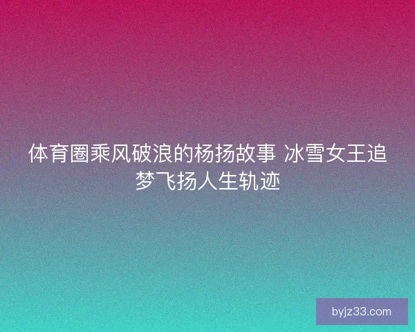 体育圈乘风破浪的杨扬故事 冰雪女王追梦飞扬人生轨迹