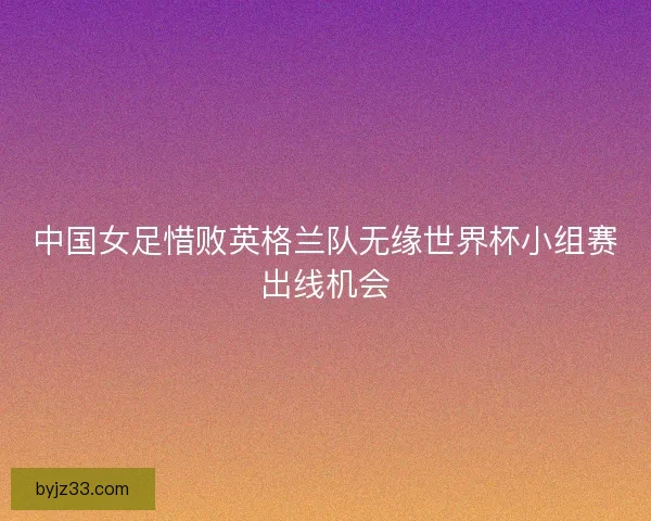 中国女足惜败英格兰队无缘世界杯小组赛出线机会 中国女足惜败英格兰队无缘世界杯小组赛出线机会