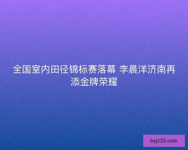 全国室内田径锦标赛落幕 李晨洋济南再添金牌荣耀 全国室内田径锦标赛落幕 李晨洋济南再添金牌荣耀
